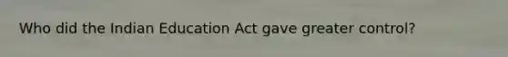 Who did the Indian Education Act gave greater control?