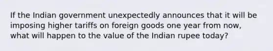 If the Indian government unexpectedly announces that it will be imposing higher tariffs on foreign goods one year from now, what will happen to the value of the Indian rupee today?