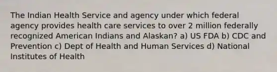 The Indian Health Service and agency under which federal agency provides health care services to over 2 million federally recognized American Indians and Alaskan? a) US FDA b) CDC and Prevention c) Dept of Health and Human Services d) National Institutes of Health