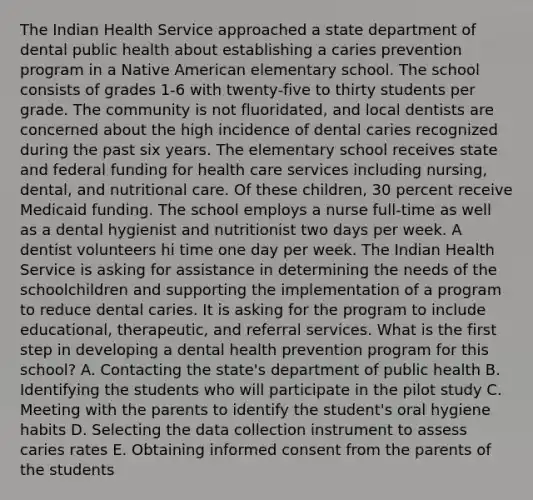 The Indian Health Service approached a state department of dental public health about establishing a caries prevention program in a Native American elementary school. The school consists of grades 1-6 with twenty-five to thirty students per grade. The community is not fluoridated, and local dentists are concerned about the high incidence of dental caries recognized during the past six years. The elementary school receives state and federal funding for health care services including nursing, dental, and nutritional care. Of these children, 30 percent receive Medicaid funding. The school employs a nurse full-time as well as a dental hygienist and nutritionist two days per week. A dentist volunteers hi time one day per week. The Indian Health Service is asking for assistance in determining the needs of the schoolchildren and supporting the implementation of a program to reduce dental caries. It is asking for the program to include educational, therapeutic, and referral services. What is the first step in developing a dental health prevention program for this school? A. Contacting the state's department of public health B. Identifying the students who will participate in the pilot study C. Meeting with the parents to identify the student's oral hygiene habits D. Selecting the data collection instrument to assess caries rates E. Obtaining informed consent from the parents of the students