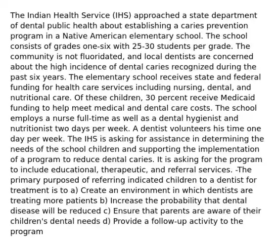 The Indian Health Service (IHS) approached a state department of dental public health about establishing a caries prevention program in a Native American elementary school. The school consists of grades one-six with 25-30 students per grade. The community is not fluoridated, and local dentists are concerned about the high incidence of dental caries recognized during the past six years. The elementary school receives state and federal funding for health care services including nursing, dental, and nutritional care. Of these children, 30 percent receive Medicaid funding to help meet medical and dental care costs. The school employs a nurse full-time as well as a dental hygienist and nutritionist two days per week. A dentist volunteers his time one day per week. The IHS is asking for assistance in determining the needs of the school children and supporting the implementation of a program to reduce dental caries. It is asking for the program to include educational, therapeutic, and referral services. -The primary purposed of referring indicated children to a dentist for treatment is to a) Create an environment in which dentists are treating more patients b) Increase the probability that dental disease will be reduced c) Ensure that parents are aware of their children's dental needs d) Provide a follow-up activity to the program