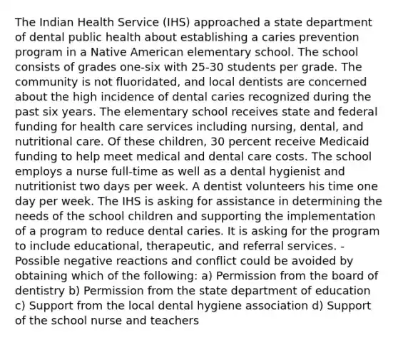 The Indian Health Service (IHS) approached a state department of dental public health about establishing a caries prevention program in a Native American elementary school. The school consists of grades one-six with 25-30 students per grade. The community is not fluoridated, and local dentists are concerned about the high incidence of dental caries recognized during the past six years. The elementary school receives state and federal funding for health care services including nursing, dental, and nutritional care. Of these children, 30 percent receive Medicaid funding to help meet medical and dental care costs. The school employs a nurse full-time as well as a dental hygienist and nutritionist two days per week. A dentist volunteers his time one day per week. The IHS is asking for assistance in determining the needs of the school children and supporting the implementation of a program to reduce dental caries. It is asking for the program to include educational, therapeutic, and referral services. -Possible negative reactions and conflict could be avoided by obtaining which of the following: a) Permission from the board of dentistry b) Permission from the state department of education c) Support from the local dental hygiene association d) Support of the school nurse and teachers