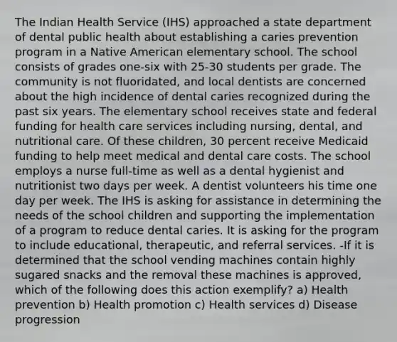 The Indian Health Service (IHS) approached a state department of dental public health about establishing a caries prevention program in a Native American elementary school. The school consists of grades one-six with 25-30 students per grade. The community is not fluoridated, and local dentists are concerned about the high incidence of dental caries recognized during the past six years. The elementary school receives state and federal funding for health care services including nursing, dental, and nutritional care. Of these children, 30 percent receive Medicaid funding to help meet medical and dental care costs. The school employs a nurse full-time as well as a dental hygienist and nutritionist two days per week. A dentist volunteers his time one day per week. The IHS is asking for assistance in determining the needs of the school children and supporting the implementation of a program to reduce dental caries. It is asking for the program to include educational, therapeutic, and referral services. -If it is determined that the school vending machines contain highly sugared snacks and the removal these machines is approved, which of the following does this action exemplify? a) Health prevention b) Health promotion c) Health services d) Disease progression