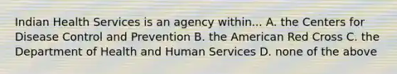 Indian Health Services is an agency within... A. the Centers for Disease Control and Prevention B. the American Red Cross C. the Department of Health and Human Services D. none of the above