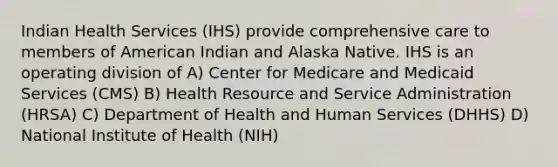 Indian Health Services (IHS) provide comprehensive care to members of American Indian and Alaska Native. IHS is an operating division of A) Center for Medicare and Medicaid Services (CMS) B) Health Resource and Service Administration (HRSA) C) Department of Health and Human Services (DHHS) D) National Institute of Health (NIH)