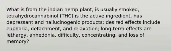 What is from the indian hemp plant, is usually smoked, tetrahydrocannabinol (THC) is the active ingredient, has depressant and hallucinogenic products; desired effects include euphoria, detachment, and relaxation; long-term effects are lethargy, anhedonia, difficulty, concentrating, and loss of memory?