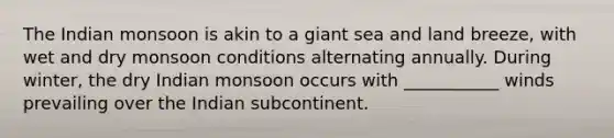 The Indian monsoon is akin to a giant sea and land breeze, with wet and dry monsoon conditions alternating annually. During winter, the dry Indian monsoon occurs with ___________ winds prevailing over the Indian subcontinent.