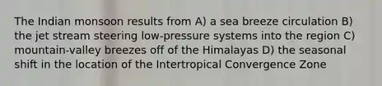 The Indian monsoon results from A) a sea breeze circulation B) the jet stream steering low-pressure systems into the region C) mountain-valley breezes off of the Himalayas D) the seasonal shift in the location of the Intertropical Convergence Zone