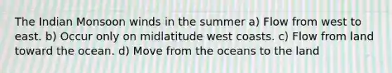 The Indian Monsoon winds in the summer a) Flow from west to east. b) Occur only on midlatitude west coasts. c) Flow from land toward the ocean. d) Move from the oceans to the land