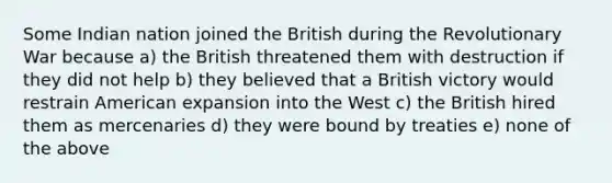 Some Indian nation joined the British during the Revolutionary War because a) the British threatened them with destruction if they did not help b) they believed that a British victory would restrain American expansion into the West c) the British hired them as mercenaries d) they were bound by treaties e) none of the above