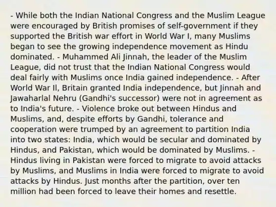 - While both the Indian National Congress and the Muslim League were encouraged by British promises of self-government if they supported the British war effort in World War I, many Muslims began to see the growing independence movement as Hindu dominated. - Muhammed Ali Jinnah, the leader of the Muslim League, did not trust that the Indian National Congress would deal fairly with Muslims once India gained independence. - After World War Il, Britain granted India independence, but Jinnah and Jawaharlal Nehru (Gandhi's successor) were not in agreement as to India's future. - Violence broke out between Hindus and Muslims, and, despite efforts by Gandhi, tolerance and cooperation were trumped by an agreement to partition India into two states: India, which would be secular and dominated by Hindus, and Pakistan, which would be dominated by Muslims. - Hindus living in Pakistan were forced to migrate to avoid attacks by Muslims, and Muslims in India were forced to migrate to avoid attacks by Hindus. Just months after the partition, over ten million had been forced to leave their homes and resettle.