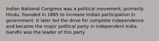 Indian National Congress was a political movement, primarily Hindu, founded in 1885 to increase Indian participation in government. It later led the drive for complete independence and became the major political party in independent India. Gandhi was the leader of this party