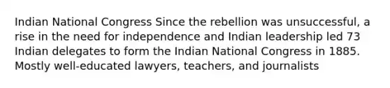 Indian National Congress Since the rebellion was unsuccessful, a rise in the need for independence and Indian leadership led 73 Indian delegates to form the Indian National Congress in 1885. Mostly well-educated lawyers, teachers, and journalists