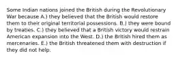 Some Indian nations joined the British during the Revolutionary War because A.) they believed that the British would restore them to their original territorial possessions. B.) they were bound by treaties. C.) they believed that a British victory would restrain American expansion into the West. D.) the British hired them as mercenaries. E.) the British threatened them with destruction if they did not help.