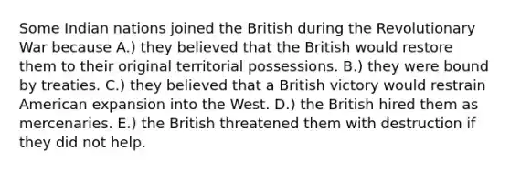 Some Indian nations joined the British during the Revolutionary War because A.) they believed that the British would restore them to their original territorial possessions. B.) they were bound by treaties. C.) they believed that a British victory would restrain American expansion into the West. D.) the British hired them as mercenaries. E.) the British threatened them with destruction if they did not help.