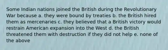 Some Indian nations joined the British during the Revolutionary War because a. they were bound by treaties b. the British hired them as mercenaries c. they believed that a British victory would restrain American expansion into the West d. the British threatened them with destruction if they did not help e. none of the above