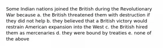 Some Indian nations joined the British during the Revolutionary War because a. the British threatened them with destruction if they did not help b. they believed that a British victory would restrain American expansion into the West c. the British hired them as mercenaries d. they were bound by treaties e. none of the above