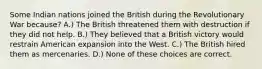 Some Indian nations joined the British during the Revolutionary War because? A.) The British threatened them with destruction if they did not help. B.) They believed that a British victory would restrain American expansion into the West. C.) The British hired them as mercenaries. D.) None of these choices are correct.