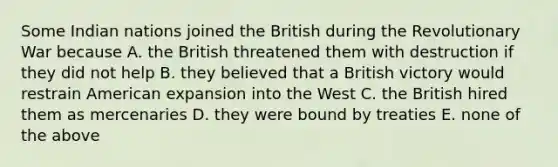 Some Indian nations joined the British during the Revolutionary War because A. the British threatened them with destruction if they did not help B. they believed that a British victory would restrain American expansion into the West C. the British hired them as mercenaries D. they were bound by treaties E. none of the above