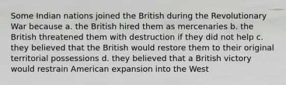 Some Indian nations joined the British during the Revolutionary War because a. the British hired them as mercenaries b. the British threatened them with destruction if they did not help c. they believed that the British would restore them to their original territorial possessions d. they believed that a British victory would restrain American expansion into the West