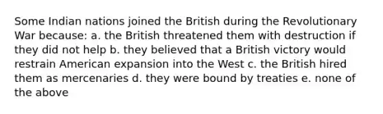 Some Indian nations joined the British during the Revolutionary War because: a. the British threatened them with destruction if they did not help b. they believed that a British victory would restrain American expansion into the West c. the British hired them as mercenaries d. they were bound by treaties e. none of the above