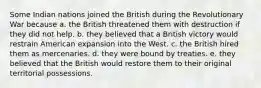 Some Indian nations joined the British during the Revolutionary War because a. the British threatened them with destruction if they did not help. b. they believed that a British victory would restrain American expansion into the West. c. the British hired them as mercenaries. d. they were bound by treaties. e. they believed that the British would restore them to their original territorial possessions.