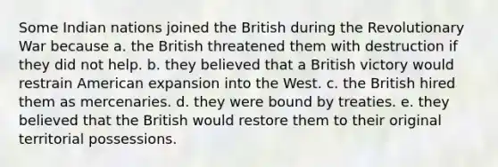 Some Indian nations joined the British during the Revolutionary War because a. the British threatened them with destruction if they did not help. b. they believed that a British victory would restrain American expansion into the West. c. the British hired them as mercenaries. d. they were bound by treaties. e. they believed that the British would restore them to their original territorial possessions.