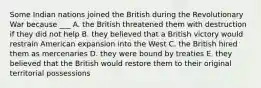 Some Indian nations joined the British during the Revolutionary War because ___ A. the British threatened them with destruction if they did not help B. they believed that a British victory would restrain American expansion into the West C. the British hired them as mercenaries D. they were bound by treaties E. they believed that the British would restore them to their original territorial possessions