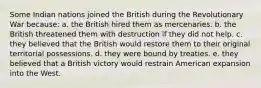 Some Indian nations joined the British during the Revolutionary War because: a. the British hired them as mercenaries. b. the British threatened them with destruction if they did not help. c. they believed that the British would restore them to their original territorial possessions. d. they were bound by treaties. e. they believed that a British victory would restrain American expansion into the West.