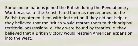 Some Indian nations joined the British during the Revolutionary War because: a. the British hired them as mercenaries. b. the British threatened them with destruction if they did not help. c. they believed that the British would restore them to their original territorial possessions. d. they were bound by treaties. e. they believed that a British victory would restrain American expansion into the West.