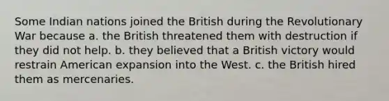 Some Indian nations joined the British during the Revolutionary War because a. the British threatened them with destruction if they did not help. b. they believed that a British victory would restrain American expansion into the West. c. the British hired them as mercenaries.