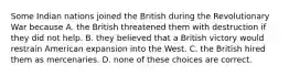 Some Indian nations joined the British during the Revolutionary War because A. the British threatened them with destruction if they did not help. B. they believed that a British victory would restrain American expansion into the West. C. the British hired them as mercenaries. D. none of these choices are correct.