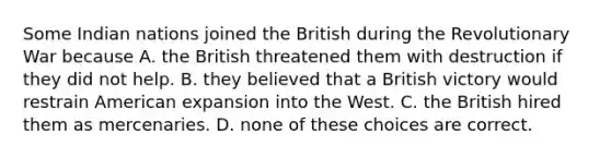 Some Indian nations joined the British during the Revolutionary War because A. the British threatened them with destruction if they did not help. B. they believed that a British victory would restrain American expansion into the West. C. the British hired them as mercenaries. D. none of these choices are correct.