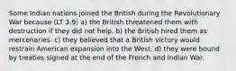 Some Indian nations joined the British during the Revolutionary War because (LT 3.9) a) the British threatened them with destruction if they did not help. b) the British hired them as mercenaries. c) they believed that a British victory would restrain American expansion into the West. d) they were bound by treaties signed at the end of the French and Indian War.