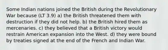 Some Indian nations joined the British during the Revolutionary War because (LT 3.9) a) the British threatened them with destruction if they did not help. b) the British hired them as mercenaries. c) they believed that a British victory would restrain American expansion into the West. d) they were bound by treaties signed at the end of the French and Indian War.