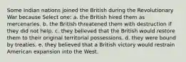 Some Indian nations joined the British during the Revolutionary War because Select one: a. the British hired them as mercenaries. b. the British threatened them with destruction if they did not help. c. they believed that the British would restore them to their original territorial possessions. d. they were bound by treaties. e. they believed that a British victory would restrain American expansion into the West.