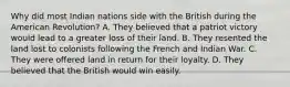 Why did most Indian nations side with the British during the American Revolution? A. They believed that a patriot victory would lead to a greater loss of their land. B. They resented the land lost to colonists following the French and Indian War. C. They were offered land in return for their loyalty. D. They believed that the British would win easily.