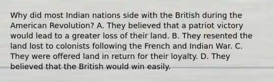 Why did most Indian nations side with the British during the American Revolution? A. They believed that a patriot victory would lead to a greater loss of their land. B. They resented the land lost to colonists following the French and Indian War. C. They were offered land in return for their loyalty. D. They believed that the British would win easily.