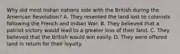 Why did most Indian nations side with the British during the American Revolution? A. They resented the land lost to colonists following the French and Indian War. B. They believed that a patriot victory would lead to a greater loss of their land. C. They believed that the British would win easily. D. They were offered land in return for their loyalty.