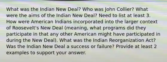 What was the Indian New Deal? Who was John Collier? What were the aims of the Indian New Deal? Need to list at least 3. How were American Indians incorporated into the larger context of Roosevelt's New Deal (meaning, what programs did they participate in that any other American might have participated in during the New Deal). What was the Indian Reorganization Act? Was the Indian New Deal a success or failure? Provide at least 2 examples to support your answer.