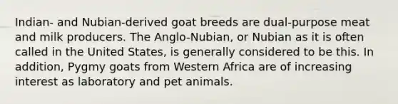 Indian- and Nubian-derived goat breeds are dual-purpose meat and milk producers. The Anglo-Nubian, or Nubian as it is often called in the United States, is generally considered to be this. In addition, Pygmy goats from Western Africa are of increasing interest as laboratory and pet animals.