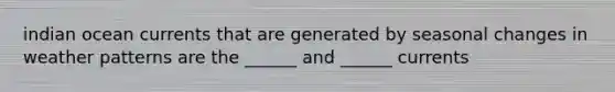 indian ocean currents that are generated by seasonal changes in weather patterns are the ______ and ______ currents