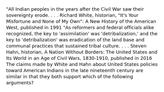 "All Indian peoples in the years after the Civil War saw their sovereignty erode. . . . Richard White, historian, "It's Your Misfortune and None of My Own": A New History of the American West, published in 1991 "As reformers and federal officials alike recognized, the key to 'assimilation' was 'detribalization,' and the key to 'detribalization' was eradication of the land base and communal practices that sustained tribal culture. . . . Steven Hahn, historian, A Nation Without Borders: The United States and Its World in an Age of Civil Wars, 1830-1910, published in 2016 The claims made by White and Hahn about United States policies toward American Indians in the late nineteenth century are similar in that they both support which of the following arguments?