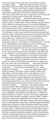 "All Indian peoples in the years after the Civil War saw their sovereignty erode. . . . "Reformers regarded Indian nations as legal fictions which the federal government should no longer recognize. . . . [Civilian and military leaders] disdained Indian sovereignty. . . . Reformers pushed the federal government toward direct supervision of the lives of individual Indians. . . . "The reform policy had three basic components. The first was the suppression of Indian norms of family life, community organization, and religion. . . . Reformers tried to educate Indian children in order to instill mainstream American Protestant values in place of tribal values. Finally, reformers sought a policy of land allotment that would break up communal landholding patterns and create private ownership. In the end, Indians would be Christian farmers living in nuclear families on their own land. The remaining lands could then be opened to white farmers. . . . "The strength of Indian communities during this period declined while the power of the federal bureaucracy that supervised them increased." Richard White, historian, "It's Your Misfortune and None of My Own": A New History of the American West, published in 1991 "As reformers and federal officials alike recognized, the key to 'assimilation' was 'detribalization,' and the key to 'detribalization' was eradication of the land base and communal practices that sustained tribal culture. . . . "Congress enacted the General Allotment Act (also known as the Dawes Severalty Act) in 1887. . . . The act authorized the president to survey reservation lands, have them divided up into allotments of up to 160 acres, and make them available to Indians family heads. . . . Reservation land that was not subject to allotment . . . would be made available for purchase and white settlement. . . . ". . . While effectively placing all Native Americans under the jurisdiction [control] of the federal government (as opposed to their own tribal laws and institutions), . . . those who remained on the shrinking reservations and maintained their tribal connections . . . continued to be excluded from the 'equal protection of the laws.' . . . ". . .Try as the federal government might to penalize reservation Indians through isolation and dependency, the reservation could in fact become a site of cultural and economic creativity—and of resistance to the projects of the state. Indians regularly traversed reservation boundaries, often in defiance of government regulations and [travel] pass requirements, to visit one another and to exchange labor and goods, extending lines of communication and interethnic relations . . . . In doing so, they deepened their own tribal attachments while developing a sense of pan-tribal Indianness." Steven Hahn, historian, A Nation Without Borders: The United States and Its World in an Age of Civil Wars, 1830-1910, published in 2016 Which of the following is a difference between White's and Hahn's claims in the excerpts about how American Indian societies changed in the late 1800s? A White claims that reservations reduced American Indian autonomy from the United States, while Hahn claims reservations could be used to resist federal encroachment. B White argues that federal supervision of American Indians decreased, while Hahn argues that the United States came to control all aspects of their lives on reservations. C White asserts that American Indians came to be governed directly by the United States, while Hahn asserts that they remained outside the jurisdiction of the United States. D White contends that American Indians retained possession of much land, while Hahn contends that they lost possession of most of their land to United States settlers.