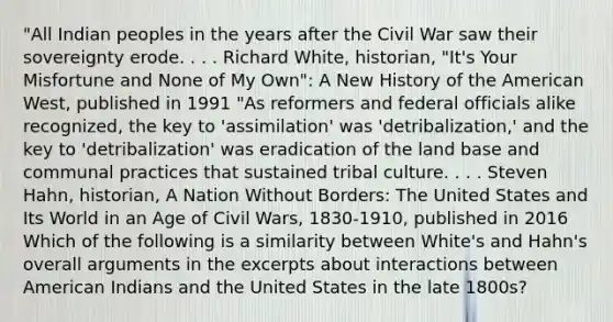 "All Indian peoples in the years after the Civil War saw their sovereignty erode. . . . Richard White, historian, "It's Your Misfortune and None of My Own": A New History of the American West, published in 1991 "As reformers and federal officials alike recognized, the key to 'assimilation' was 'detribalization,' and the key to 'detribalization' was eradication of the land base and communal practices that sustained tribal culture. . . . Steven Hahn, historian, A Nation Without Borders: The United States and Its World in an Age of Civil Wars, 1830-1910, published in 2016 Which of the following is a similarity between White's and Hahn's overall arguments in the excerpts about interactions between American Indians and the United States in the late 1800s?