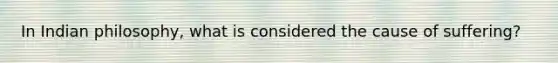 In Indian philosophy, what is considered the cause of suffering?