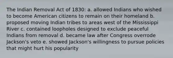 The Indian Removal Act of 1830: a. allowed Indians who wished to become American citizens to remain on their homeland b. proposed moving Indian tribes to areas west of the Mississippi River c. contained loopholes designed to exclude peaceful Indians from removal d. became law after Congress overrode Jackson's veto e. showed Jackson's willingness to pursue policies that might hurt his popularity