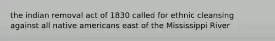 the indian removal act of 1830 called for ethnic cleansing against all native americans east of the Mississippi River