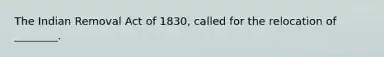 The Indian Removal Act of 1830, called for the relocation of ________.