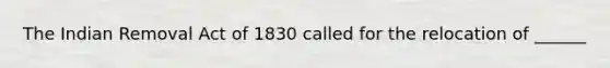 The Indian Removal Act of 1830 called for the relocation of ______